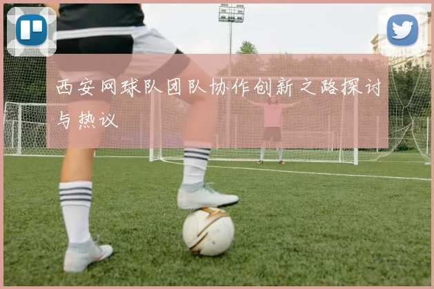 西安网球队团队协作创新之路探讨与热议