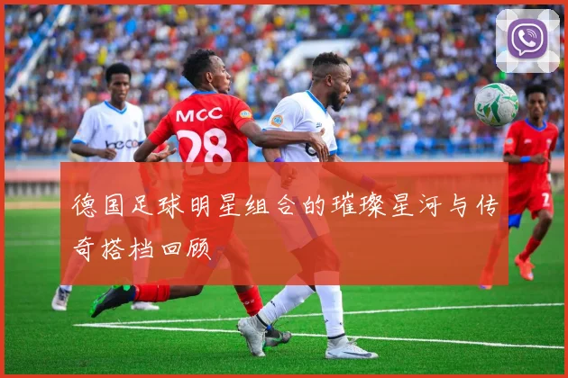 德国足球明星组合的璀璨星河与传奇搭档回顾