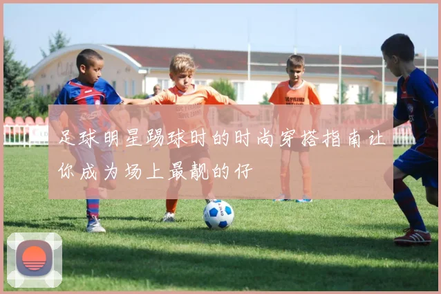 足球明星踢球时的时尚穿搭指南让你成为场上最靓的仔