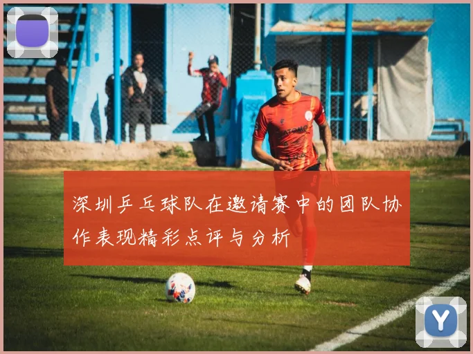 深圳乒乓球队在邀请赛中的团队协作表现精彩点评与分析