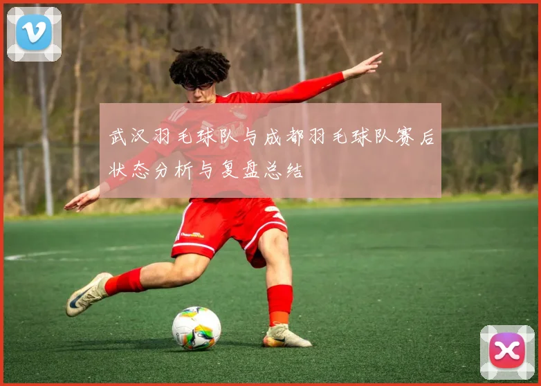 武汉羽毛球队与成都羽毛球队赛后状态分析与复盘总结