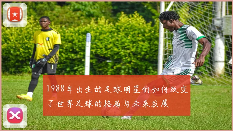 1988年出生的足球明星们如何改变了世界足球的格局与未来发展