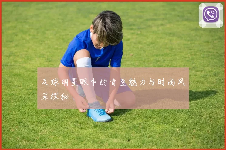 足球明星眼中的肯豆魅力与时尚风采探秘