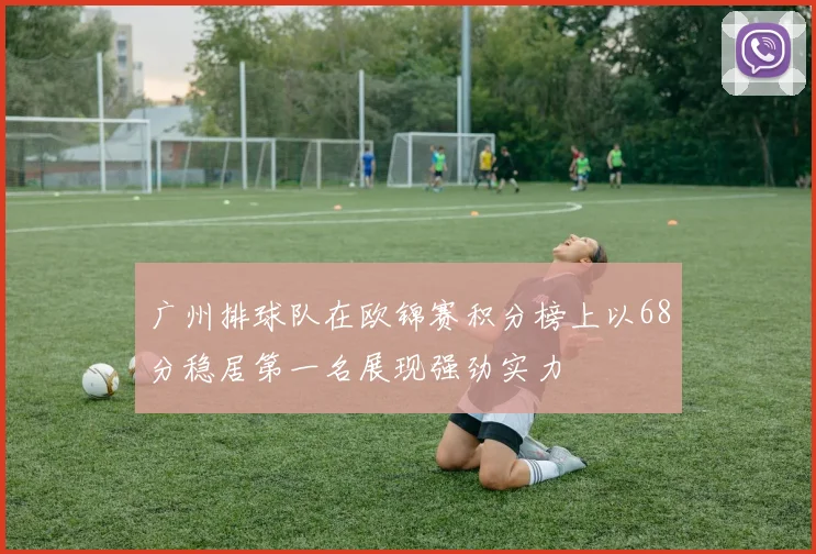广州排球队在欧锦赛积分榜上以68分稳居第一名展现强劲实力