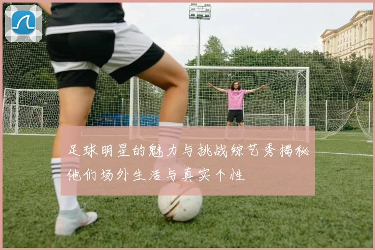 足球明星的魅力与挑战综艺秀揭秘他们场外生活与真实个性