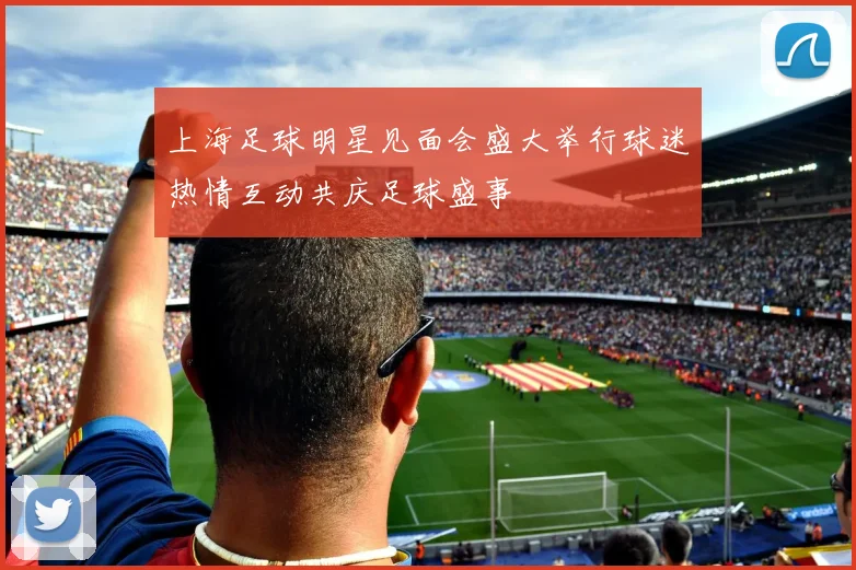 上海足球明星见面会盛大举行球迷热情互动共庆足球盛事