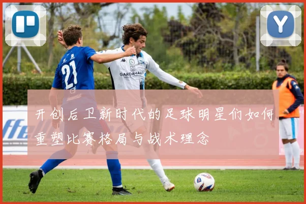 开创后卫新时代的足球明星们如何重塑比赛格局与战术理念