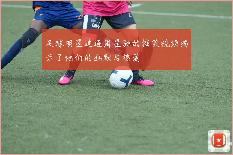 足球明星追逐周星驰的搞笑视频揭示了他们的幽默与热爱