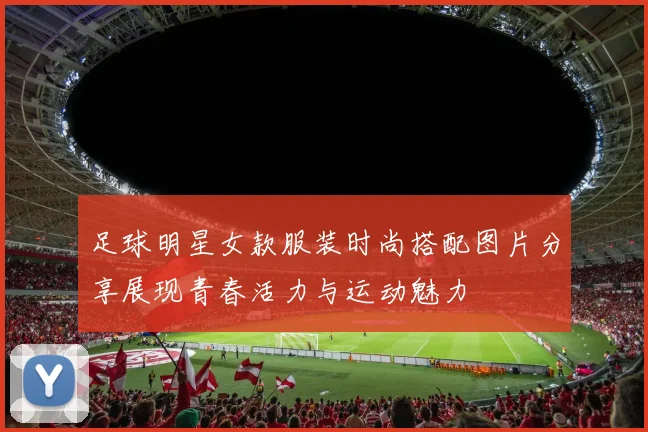 足球明星女款服装时尚搭配图片分享展现青春活力与运动魅力