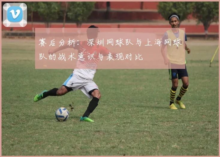 赛后分析：深圳网球队与上海网球队的战术意识与表现对比