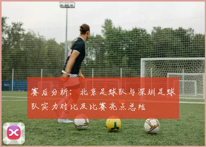 赛后分析：北京足球队与深圳足球队实力对比及比赛亮点总结
