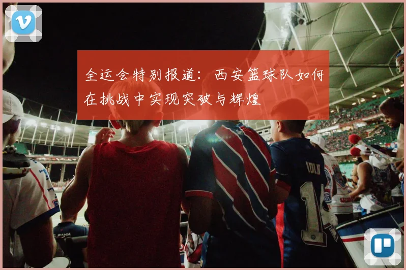 全运会特别报道：西安篮球队如何在挑战中实现突破与辉煌