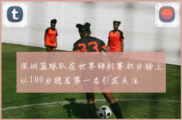 深圳篮球队在世界锦标赛积分榜上以100分稳居第一名引发关注