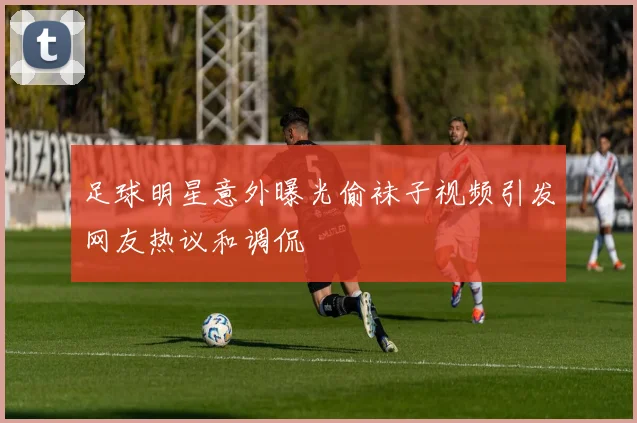 足球明星意外曝光偷袜子视频引发网友热议和调侃