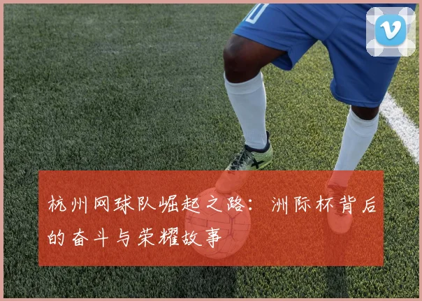 杭州网球队崛起之路：洲际杯背后的奋斗与荣耀故事