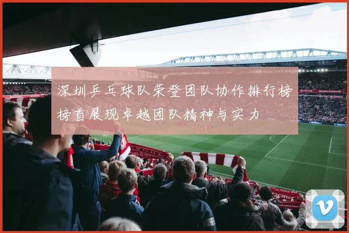 深圳乒乓球队荣登团队协作排行榜榜首展现卓越团队精神与实力