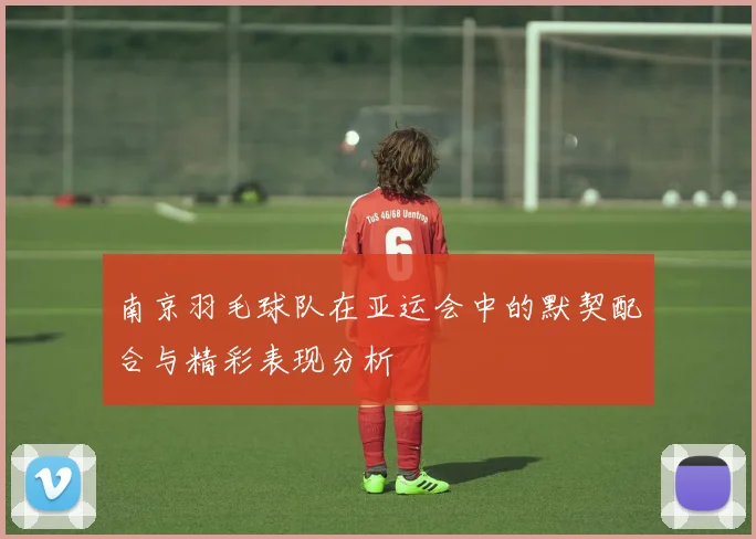 南京羽毛球队在亚运会中的默契配合与精彩表现分析