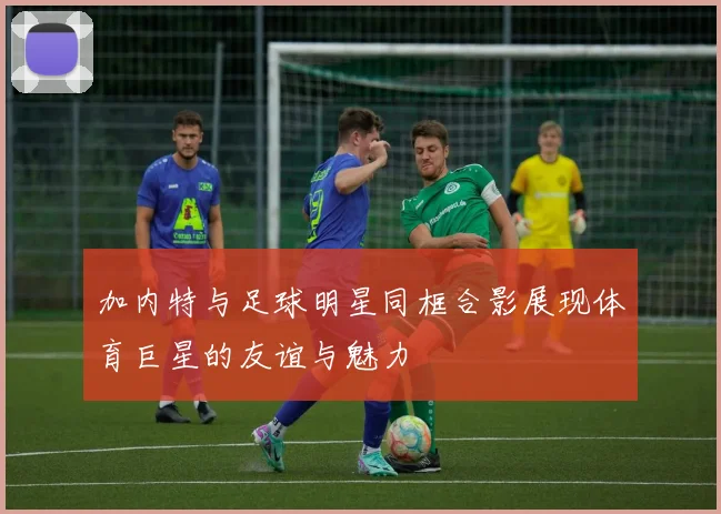 加内特与足球明星同框合影展现体育巨星的友谊与魅力