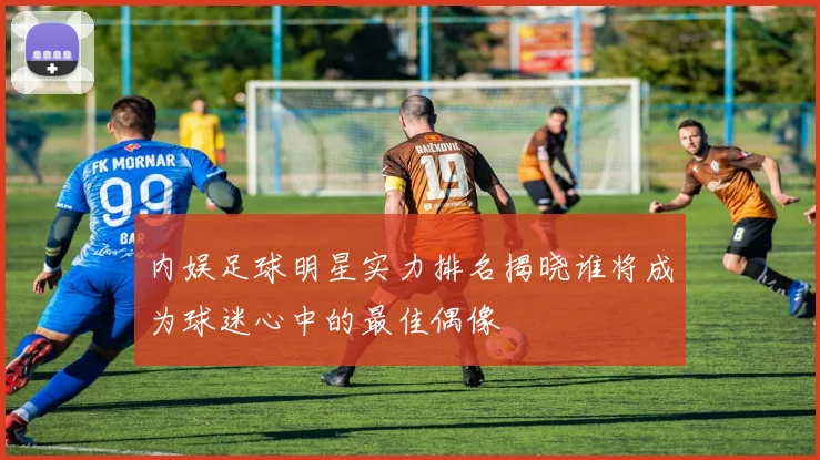 内娱足球明星实力排名揭晓谁将成为球迷心中的最佳偶像