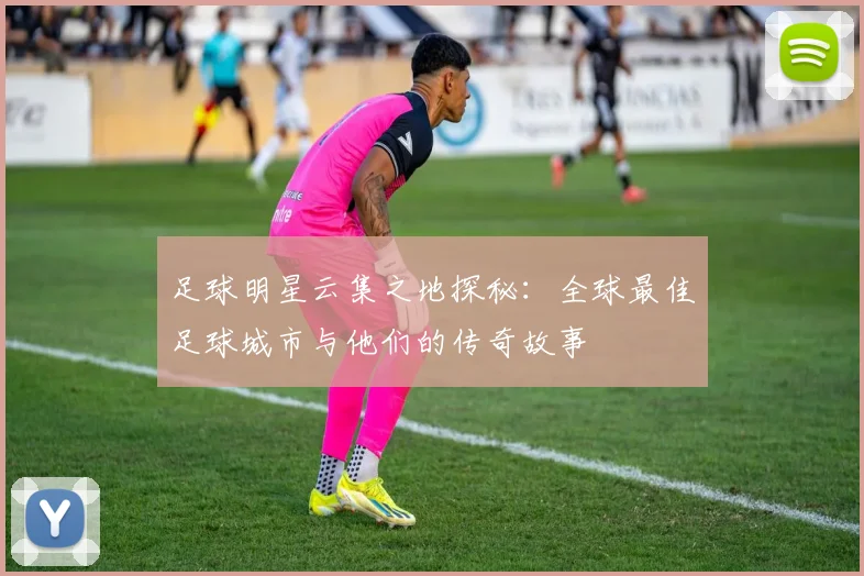 足球明星云集之地探秘：全球最佳足球城市与他们的传奇故事