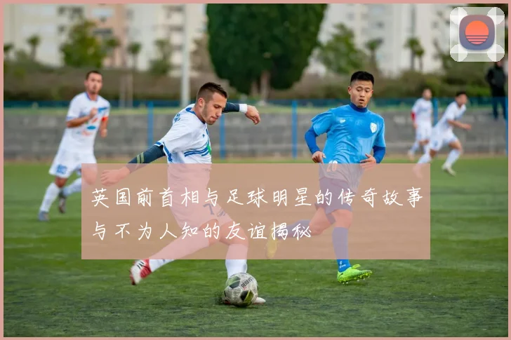 英国前首相与足球明星的传奇故事与不为人知的友谊揭秘