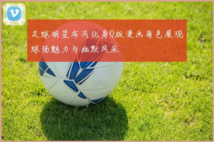 足球明星布冯化身Q版漫画角色展现球场魅力与幽默风采