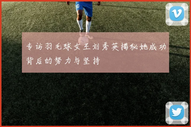 专访羽毛球女王刘秀英揭秘她成功背后的努力与坚持